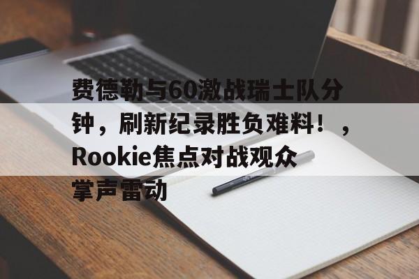 费德勒与60激战瑞士队分钟，刷新纪录胜负难料！，Rookie焦点对战观众掌声雷动的简单介绍